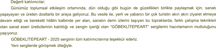 Değerli katılımcılar; Günümüz toplumsal etkileşim ortamında, dün olduğu gibi bugün de güzellikleri birlikte paylaşmak için, sanatı yaşayayan ve üreten dostlarla bir araya geliyoruz. Bu vesile ile, yerli ve yabancı bir çok turistin akın akın ziyaret etmeye devam ettiği ve bereketli hilâlin kalbinde yer alan, sanatın derin izlerini taşıyan bu topraklarda, farklı çalışma teknikleri olan sanat eseri üreticilerinin katıldığı ve zengin içeriği olan “GÖBEKLİTEPEART” sergilerini hazırlamanın mutluluğunu yaşıyoruz. GÖBEKLİTEPEART - 2025 serginin tüm katılımcılarına teşekkür ederiz. 	Yeni sergilerde görüşmek dileğiyle.