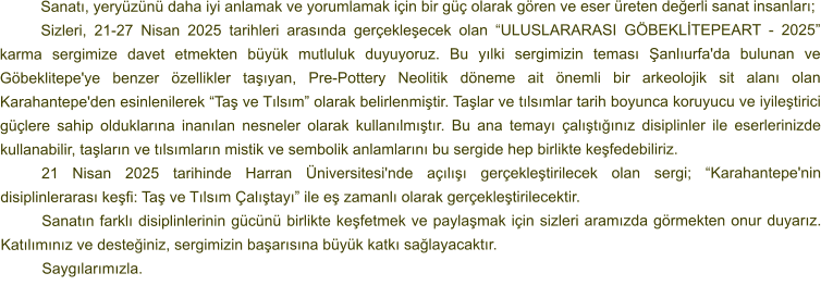 Sanatı, yeryüzünü daha iyi anlamak ve yorumlamak için bir güç olarak gören ve eser üreten değerli sanat insanları; Sizleri, 21-27 Nisan 2025 tarihleri arasında gerçekleşecek olan “ULUSLARARASI GÖBEKLİTEPEART - 2025” karma sergimize davet etmekten büyük mutluluk duyuyoruz. Bu yılki sergimizin teması Şanlıurfa'da bulunan ve Göbeklitepe'ye benzer özellikler taşıyan, Pre-Pottery Neolitik döneme ait önemli bir arkeolojik sit alanı olan Karahantepe'den esinlenilerek “Taş ve Tılsım” olarak belirlenmiştir. Taşlar ve tılsımlar tarih boyunca koruyucu ve iyileştirici güçlere sahip olduklarına inanılan nesneler olarak kullanılmıştır. Bu ana temayı çalıştığınız disiplinler ile eserlerinizde kullanabilir, taşların ve tılsımların mistik ve sembolik anlamlarını bu sergide hep birlikte keşfedebiliriz. 21 Nisan 2025 tarihinde Harran Üniversitesi'nde açılışı gerçekleştirilecek olan sergi; “Karahantepe'nin disiplinlerarası keşfi: Taş ve Tılsım Çalıştayı” ile eş zamanlı olarak gerçekleştirilecektir. Sanatın farklı disiplinlerinin gücünü birlikte keşfetmek ve paylaşmak için sizleri aramızda görmekten onur duyarız. Katılımınız ve desteğiniz, sergimizin başarısına büyük katkı sağlayacaktır. Saygılarımızla.